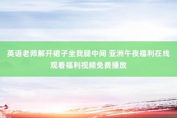 英语老师解开裙子坐我腿中间 亚洲午夜福利在线观看福利视频免费播放