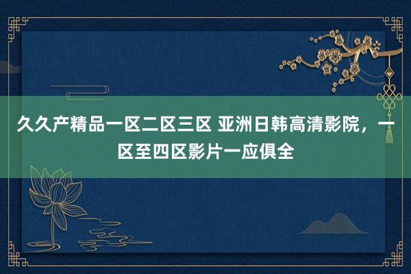 久久产精品一区二区三区 亚洲日韩高清影院，一区至四区影片一应俱全