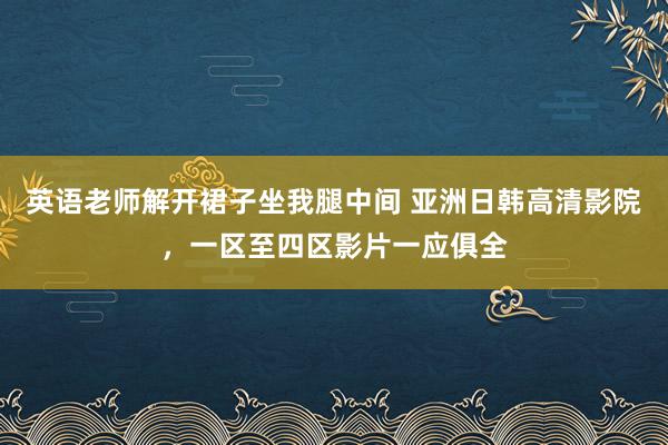 英语老师解开裙子坐我腿中间 亚洲日韩高清影院，一区至四区影片一应俱全