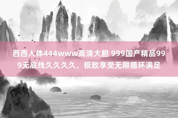 西西人体444www高清大胆 999国产精品999无底线久久久久，极致享受无限循环满足