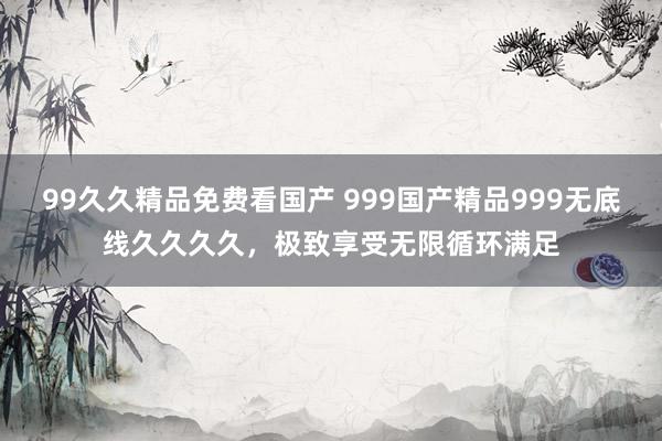 99久久精品免费看国产 999国产精品999无底线久久久久，极致享受无限循环满足