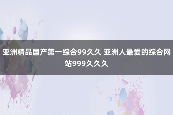 亚洲精品国产第一综合99久久 亚洲人最爱的综合网站999久久久