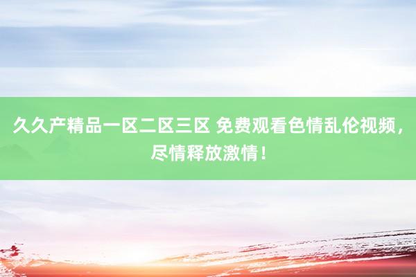 久久产精品一区二区三区 免费观看色情乱伦视频，尽情释放激情！