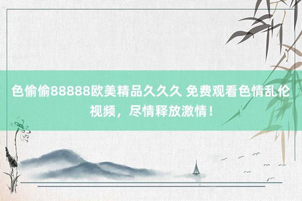 色偷偷88888欧美精品久久久 免费观看色情乱伦视频，尽情释放激情！