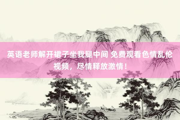 英语老师解开裙子坐我腿中间 免费观看色情乱伦视频，尽情释放激情！
