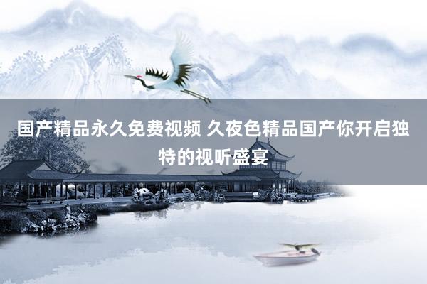 国产精品永久免费视频 久夜色精品国产你开启独特的视听盛宴