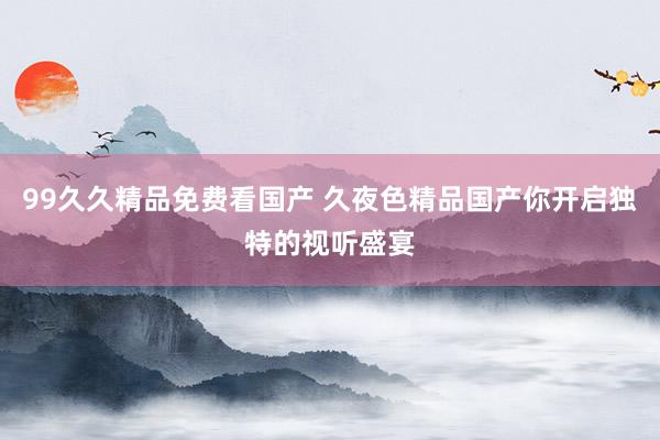 99久久精品免费看国产 久夜色精品国产你开启独特的视听盛宴