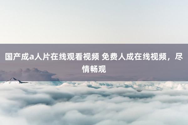 国产成a人片在线观看视频 免费人成在线视频，尽情畅观