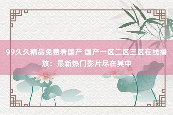 99久久精品免费看国产 国产一区二区三区在线播放：最新热门影片尽在其中