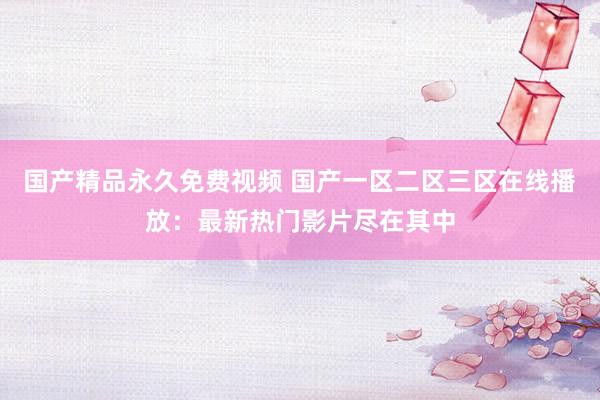 国产精品永久免费视频 国产一区二区三区在线播放：最新热门影片尽在其中