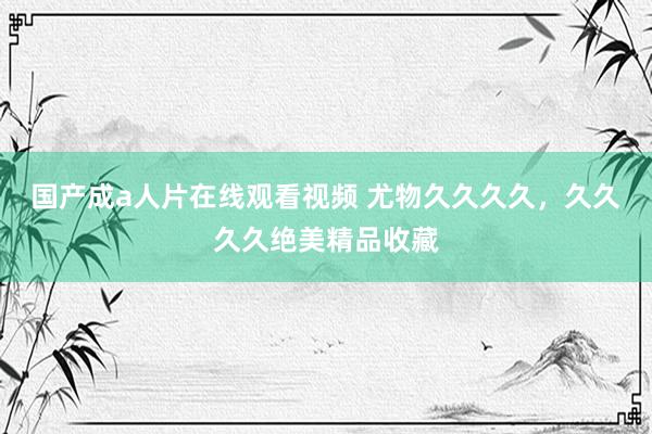 国产成a人片在线观看视频 尤物久久久久，久久久久绝美精品收藏