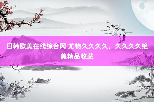 日韩欧美在线综合网 尤物久久久久，久久久久绝美精品收藏