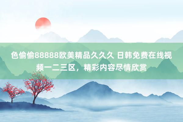色偷偷88888欧美精品久久久 日韩免费在线视频一二三区，精彩内容尽情欣赏