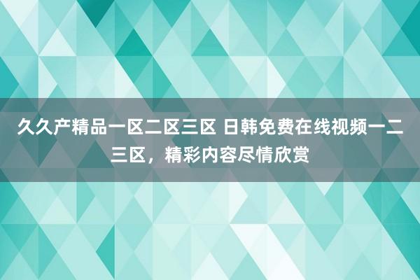 久久产精品一区二区三区 日韩免费在线视频一二三区，精彩内容尽情欣赏
