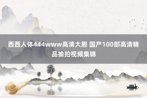 西西人体444www高清大胆 国产100部高清精品揄拍视频集锦