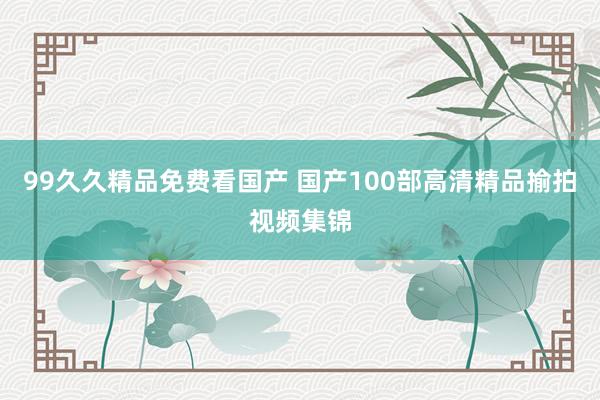 99久久精品免费看国产 国产100部高清精品揄拍视频集锦