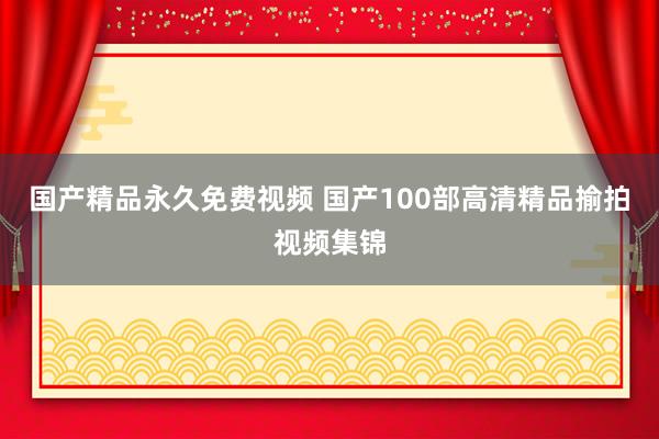 国产精品永久免费视频 国产100部高清精品揄拍视频集锦