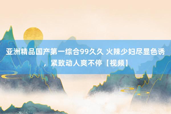 亚洲精品国产第一综合99久久 火辣少妇尽显色诱，紧致动人爽不停【视频】