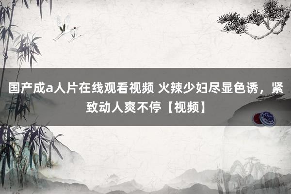 国产成a人片在线观看视频 火辣少妇尽显色诱，紧致动人爽不停【视频】