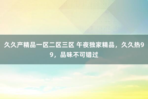 久久产精品一区二区三区 午夜独家精品，久久热99，品味不可错过