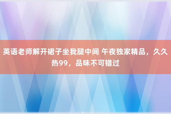 英语老师解开裙子坐我腿中间 午夜独家精品，久久热99，品味不可错过