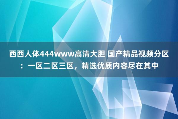 西西人体444www高清大胆 国产精品视频分区：一区二区三区，精选优质内容尽在其中