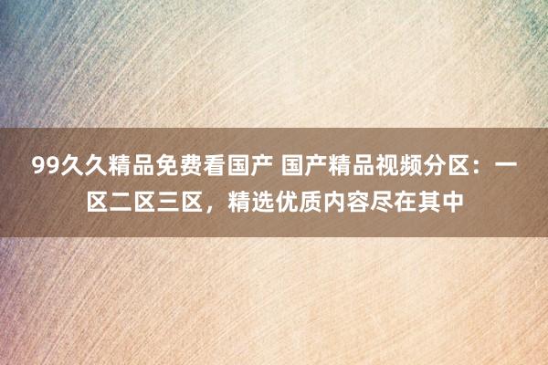 99久久精品免费看国产 国产精品视频分区：一区二区三区，精选优质内容尽在其中