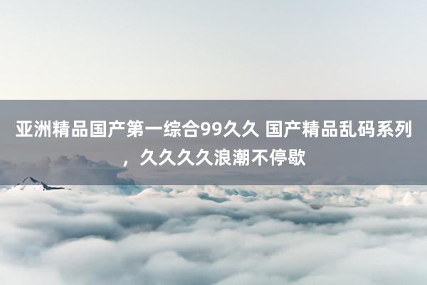 亚洲精品国产第一综合99久久 国产精品乱码系列，久久久久浪潮不停歇