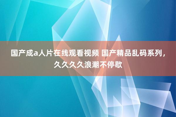 国产成a人片在线观看视频 国产精品乱码系列，久久久久浪潮不停歇