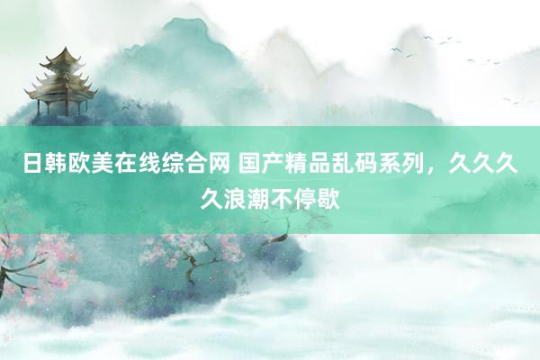 日韩欧美在线综合网 国产精品乱码系列，久久久久浪潮不停歇