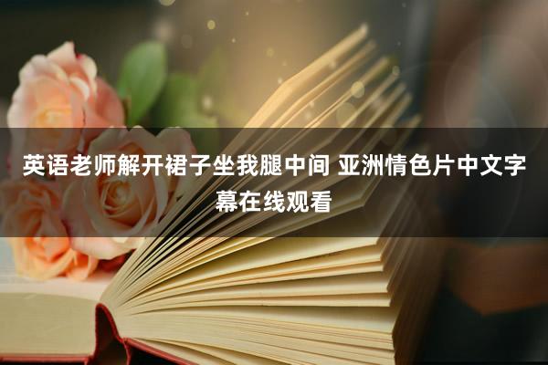 英语老师解开裙子坐我腿中间 亚洲情色片中文字幕在线观看