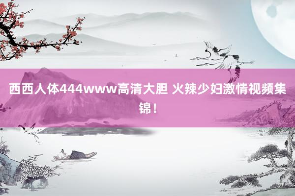 西西人体444www高清大胆 火辣少妇激情视频集锦！