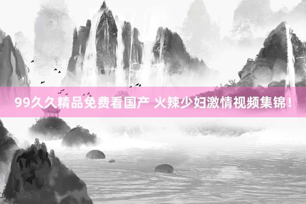 99久久精品免费看国产 火辣少妇激情视频集锦！