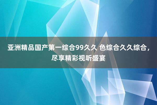 亚洲精品国产第一综合99久久 色综合久久综合，尽享精彩视听盛宴