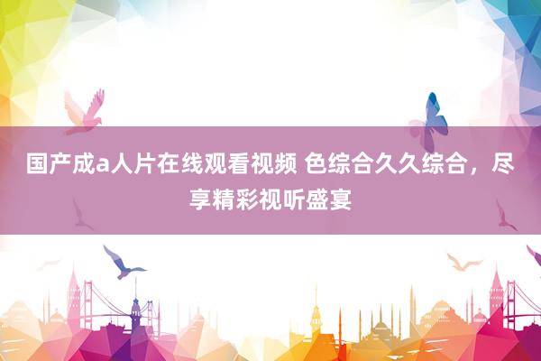国产成a人片在线观看视频 色综合久久综合，尽享精彩视听盛宴