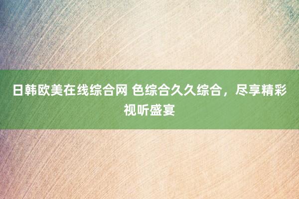日韩欧美在线综合网 色综合久久综合，尽享精彩视听盛宴