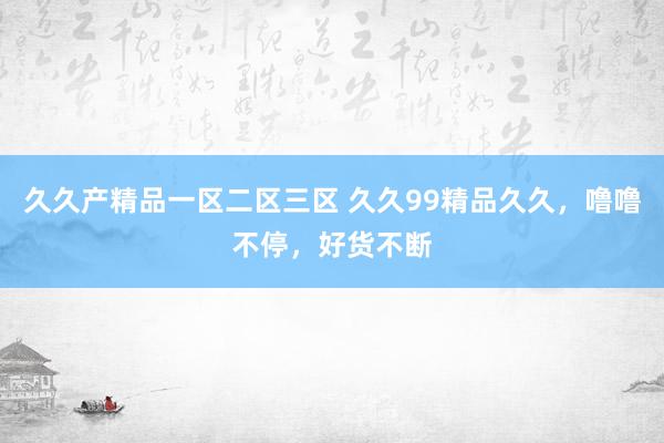 久久产精品一区二区三区 久久99精品久久，噜噜不停，好货不断