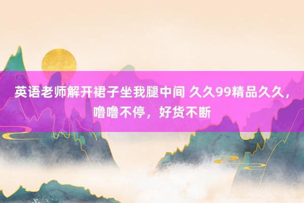 英语老师解开裙子坐我腿中间 久久99精品久久，噜噜不停，好货不断