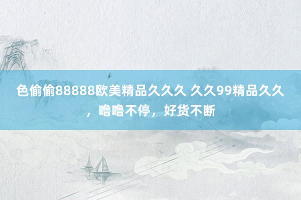 色偷偷88888欧美精品久久久 久久99精品久久，噜噜不停，好货不断