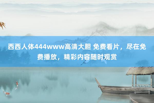 西西人体444www高清大胆 免费看片，尽在免费播放，精彩内容随时观赏
