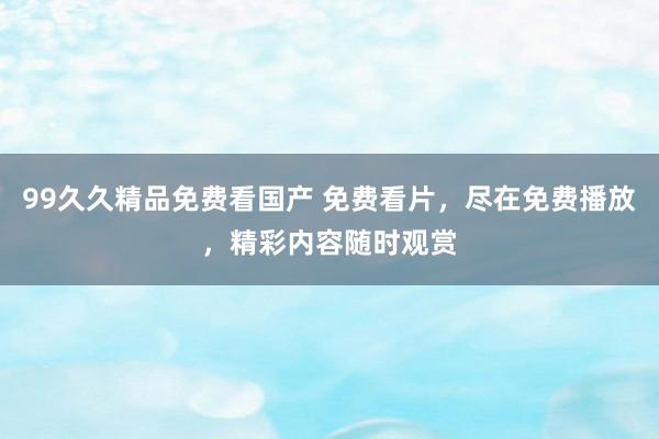 99久久精品免费看国产 免费看片，尽在免费播放，精彩内容随时观赏