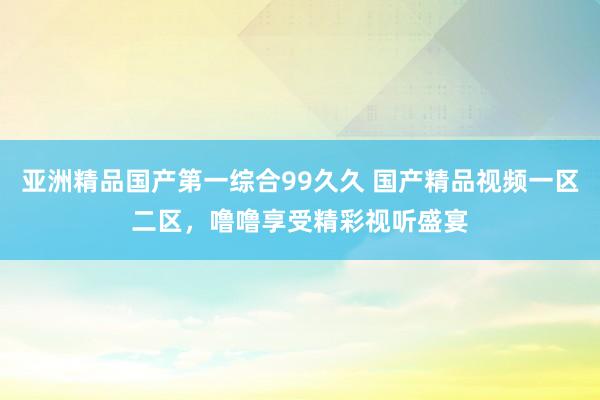 亚洲精品国产第一综合99久久 国产精品视频一区二区，噜噜享受精彩视听盛宴