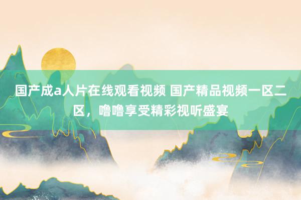 国产成a人片在线观看视频 国产精品视频一区二区，噜噜享受精彩视听盛宴