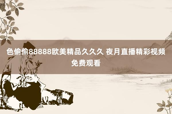色偷偷88888欧美精品久久久 夜月直播精彩视频免费观看