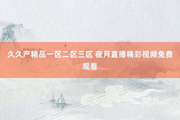 久久产精品一区二区三区 夜月直播精彩视频免费观看