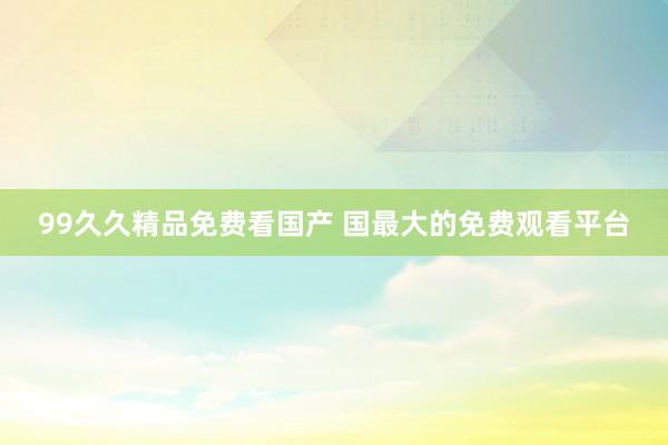 99久久精品免费看国产 国最大的免费观看平台