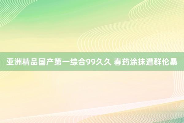 亚洲精品国产第一综合99久久 春药涂抹遭群伦暴