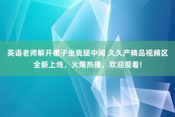英语老师解开裙子坐我腿中间 久久产精品视频区全新上线，火爆热播，欢迎观看!