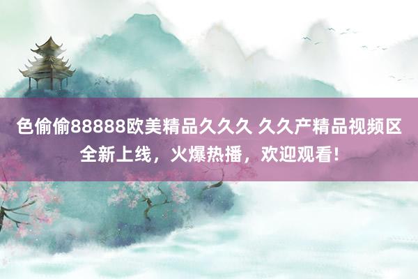 色偷偷88888欧美精品久久久 久久产精品视频区全新上线，火爆热播，欢迎观看!