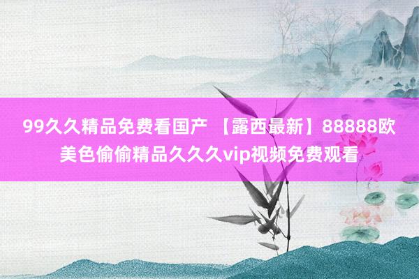 99久久精品免费看国产 【露西最新】88888欧美色偷偷精品久久久vip视频免费观看